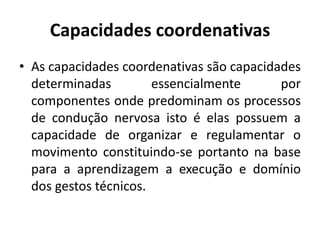 Capacidades coordenativas
• As capacidades coordenativas são capacidades
determinadas essencialmente por
componentes onde predominam os processos
de condução nervosa isto é elas possuem a
capacidade de organizar e regulamentar o
movimento constituindo-se portanto na base
para a aprendizagem a execução e domínio
dos gestos técnicos.
 