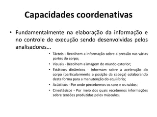 Capacidades coordenativas
• Fundamentalmente na elaboração da informação e
no controle de execução sendo desenvolvidas pelos
analisadores...
• Tácteis - Recolhem a informação sobre a pressão nas várias
partes do corpo;
• Visuais - Recolhem a imagem do mundo exterior;
• Estáticos dinâmicos - Informam sobre a aceleração do
corpo (particularmente a posição da cabeça) colaborando
desta forma para a manutenção do equilíbrio;
• Acústicos - Por onde percebemos os sons e os ruídos;
• Cinestésicos - Por meio dos quais recebemos informações
sobre tensões produzidas pelos músculos.
 