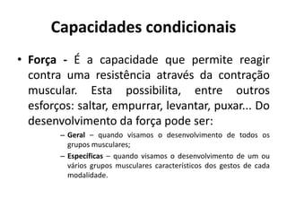 Capacidades condicionais
• Força - É a capacidade que permite reagir
contra uma resistência através da contração
muscular. Esta possibilita, entre outros
esforços: saltar, empurrar, levantar, puxar... Do
desenvolvimento da força pode ser:
– Geral – quando visamos o desenvolvimento de todos os
grupos musculares;
– Específicas – quando visamos o desenvolvimento de um ou
vários grupos musculares característicos dos gestos de cada
modalidade.
 