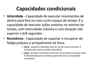 Capacidades condicionais
• Velocidade - Capacidade de executar movimentos de
dentro para fora no mais curto espaço de tempo. É a
capacidade de executar ações motoras no mínimo de
tempo, com intensidade máxima e com duração não
superior a 6/8 segundos.
• Resistência - Capacidade de suportar e recuperar da
fadiga psíquica e pricipalmente da física.
» Geral - quando é solicitada mais de 1/6 da massa muscular. É
limitada pelo sistema cárdio respiratório.
» Local - quando é solicitada menos de 1/6 da massa muscular total.
É determinada pela resistência geral pela força e capacidade
anaeróbica.
 