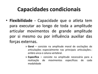 Capacidades condicionais
• Flexibilidade - Capacidade que o atleta tem
para executar ao longo de toda a amplitude
articular movimentos de grande amplitude
por si mesmo ou por influência auxiliar das
forças externas.
» Geral – consiste na amplitude moral de oscilações de
articulações especialmente nas principais articulações.:
ombro anca e coluna vertebral.
» Específica – consiste na amplitude necessária para a
realização de movimentos específicos de cada
modalidade
 