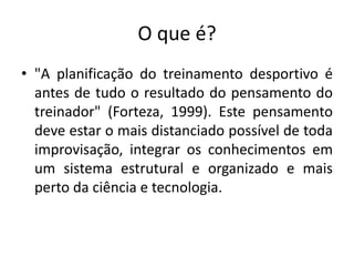 O que é?
• "A planificação do treinamento desportivo é
antes de tudo o resultado do pensamento do
treinador" (Forteza, 1999). Este pensamento
deve estar o mais distanciado possível de toda
improvisação, integrar os conhecimentos em
um sistema estrutural e organizado e mais
perto da ciência e tecnologia.
 