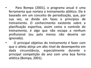 • Para Bompa (2001), o programa anual é uma
ferramenta que norteia o treinamento atlético. Ele é
baseado em um conceito de periodização, que, por
sua vez, se divide em fases e princípios de
treinamento. O conhecimento existente sobre a
planificação esportiva, assim como o controle do
treinamento, é algo que não escapa a nenhum
profissional (ou pelo menos não deveria ser
ignorado).
• O principal objetivo do treinamento é fazer com
que o atleta atinja um alto nível de desempenho em
dada circunstância, especialmente durante a
principal competição do ano com uma boa forma
atlética (Bompa, 2001).
 