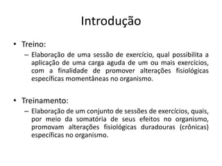 Introdução
• Treino:
– Elaboração de uma sessão de exercício, qual possibilita a
aplicação de uma carga aguda de um ou mais exercícios,
com a finalidade de promover alterações fisiológicas
específicas momentâneas no organismo.
• Treinamento:
– Elaboração de um conjunto de sessões de exercícios, quais,
por meio da somatória de seus efeitos no organismo,
promovam alterações fisiológicas duradouras (crônicas)
específicas no organismo.
 
