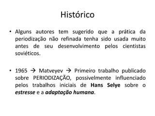 Histórico
• Alguns autores tem sugerido que a prática da
periodização não refinada tenha sido usada muito
antes de seu desenvolvimento pelos cientistas
soviéticos.
• 1965  Matveyev  Primeiro trabalho publicado
sobre PERIODIZAÇÃO, possivelmente influenciado
pelos trabalhos iniciais de Hans Selye sobre o
estresse e a adaptação humana.
 