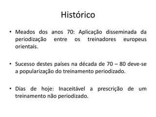 Histórico
• Meados dos anos 70: Aplicação disseminada da
periodização entre os treinadores europeus
orientais.
• Sucesso destes países na década de 70 – 80 deve-se
a popularização do treinamento periodizado.
• Dias de hoje: Inaceitável a prescrição de um
treinamento não periodizado.
 