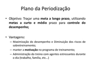 Plano da Periodização
• Objetivo: Traçar uma meta a longo prazo, utilizando
metas a curto e médio prazo para controle do
desempenho;
• Vantagens:
– Maximização do desempenho e Diminuição dos riscos de
sobretreinamento;
– manter a motivação no programa de treinamento;
– Administração do treino com agentes estressantes durante
o dia (trabalho, família, etc...)
 
