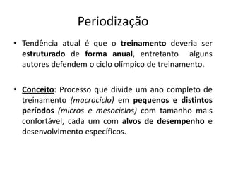 Periodização
• Tendência atual é que o treinamento deveria ser
estruturado de forma anual, entretanto alguns
autores defendem o ciclo olímpico de treinamento.
• Conceito: Processo que divide um ano completo de
treinamento (macrociclo) em pequenos e distintos
períodos (micros e mesociclos) com tamanho mais
confortável, cada um com alvos de desempenho e
desenvolvimento específicos.
 