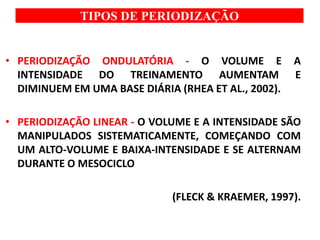 TIPOS DE PERIODIZAÇÃO
• PERIODIZAÇÃO ONDULATÓRIA - O VOLUME E A
INTENSIDADE DO TREINAMENTO AUMENTAM E
DIMINUEM EM UMA BASE DIÁRIA (RHEA ET AL., 2002).
• PERIODIZAÇÃO LINEAR - O VOLUME E A INTENSIDADE SÃO
MANIPULADOS SISTEMATICAMENTE, COMEÇANDO COM
UM ALTO-VOLUME E BAIXA-INTENSIDADE E SE ALTERNAM
DURANTE O MESOCICLO
(FLECK & KRAEMER, 1997).
 