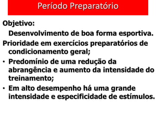 Período Preparatório
Objetivo:
Desenvolvimento de boa forma esportiva.
Prioridade em exercícios preparatórios de
condicionamento geral;
• Predomínio de uma redução da
abrangência e aumento da intensidade do
treinamento;
• Em alto desempenho há uma grande
intensidade e especificidade de estímulos.
 