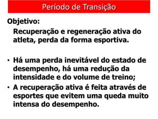 Período de Transição
Objetivo:
Recuperação e regeneração ativa do
atleta, perda da forma esportiva.
• Há uma perda inevitável do estado de
desempenho, há uma redução da
intensidade e do volume de treino;
• A recuperação ativa é feita através de
esportes que evitem uma queda muito
intensa do desempenho.
 