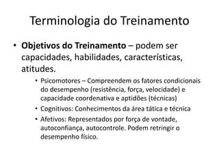 Terminologia do Treinamento
• Objetivos do Treinamento – podem ser
capacidades, habilidades, características,
atitudes.
• Psicomotores – Compreendem os fatores condicionais
do desempenho (resistência, força, velocidade) e
capacidade coordenativa e aptidões (técnicas)
• Cognitivos: Conhecimentos da área tática e técnica
• Afetivos: Representados por força de vontade,
autoconfiança, autocontrole. Podem retringir o
desempenho físico.
 