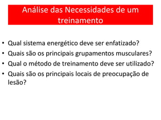 Análise das Necessidades de um
treinamento
• Qual sistema energético deve ser enfatizado?
• Quais são os principais grupamentos musculares?
• Qual o método de treinamento deve ser utilizado?
• Quais são os principais locais de preocupação de
lesão?
 