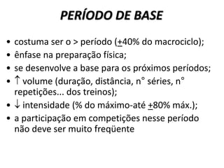 PERÍODO DE BASE
• costuma ser o > período (+40% do macrociclo);
• ênfase na preparação física;
• se desenvolve a base para os próximos períodos;
•  volume (duração, distância, n° séries, n°
repetições... dos treinos);
•  intensidade (% do máximo-até +80% máx.);
• a participação em competições nesse período
não deve ser muito freqüente
 