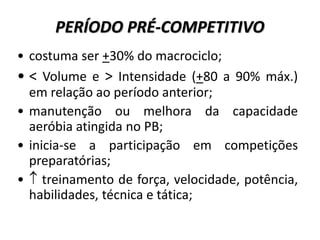 PERÍODO PRÉ-COMPETITIVO
• costuma ser +30% do macrociclo;
• < Volume e > Intensidade (+80 a 90% máx.)
em relação ao período anterior;
• manutenção ou melhora da capacidade
aeróbia atingida no PB;
• inicia-se a participação em competições
preparatórias;
•  treinamento de força, velocidade, potência,
habilidades, técnica e tática;
 