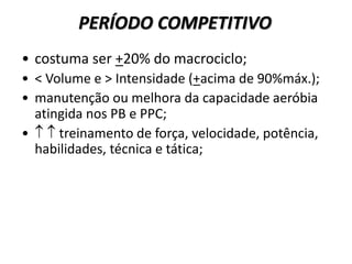PERÍODO COMPETITIVO
• costuma ser +20% do macrociclo;
• < Volume e > Intensidade (+acima de 90%máx.);
• manutenção ou melhora da capacidade aeróbia
atingida nos PB e PPC;
•   treinamento de força, velocidade, potência,
habilidades, técnica e tática;
 