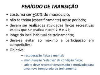 PERÍODO DE TRANSIÇÃO
• costuma ser +10% do macrociclo;
• não se treina (especificamente) nesse período;
• devem ser realizadas atividades físicas recreativas
s das que se pratica e com  V e  I;
• longe do local habitual de treinamento;
• deve-se evitar ao máximo a participação em
competições;
• Objetiva:
– recuperação física e mental;
– manutenção “relativa” da condição física;
– atleta deve retornar descansado e motivado para
uma nova temporada de treinamento.
 