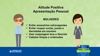 Atitude Positiva
Apresentação Pessoal
 Evitar acessórios extravagantes
 Evitar roupas curtas, justas e
decotadas em excesso
 Usar maquiagem leve e discreta
 Cabelos limpos e ordenados
MULHERES
 