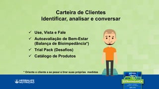 Carteira de Clientes
Identificar, analisar e conversar
 Use, Vista e Fale
 Autoavaliação de Bem-Estar
(Balança de Bioimpedância*)
 Trial Pack (Desafios)
 Catálogo de Produtos
* Oriente o cliente a se pesar e tirar suas próprias medidas
 