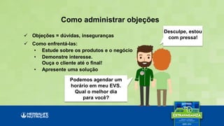 Como administrar objeções
Desculpe, estou
com pressa!
Podemos agendar um
horário em meu EVS.
Qual o melhor dia
para você?
 Objeções = dúvidas, inseguranças
 Como enfrentá-las:
• Estude sobre os produtos e o negócio
• Demonstre interesse.
Ouça o cliente até o final!
• Apresente uma solução
 