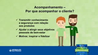 Acompanhamento –
Por que acompanhar o cliente?
 Transmitir conhecimento
e segurança com relação
aos produtos
 Ajudar a atingir seus objetivos
pessoais de bem-estar
 Motivar, inspirar e fidelizar
 