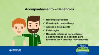 Acompanhamento – Benefícios
 Recompra produtos
 Construção de confiança
 Acesso à lista quente
 Fidelização
 Desperta interesse por conhecer
a oportunidade de negócios para
tornar-se um Consultor Independente
 
