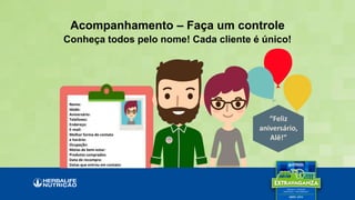 “Feliz
aniversário,
Alê!”
Acompanhamento – Faça um controle
Nome:
Idade:
Aniversário:
Telefones:
Endereço:
E-mail:
Melhor forma de contato
e horário:
Ocupação:
Metas de bem-estar:
Produtos comprados:
Data de recompra:
Datas que entrou em contato:
Conheça todos pelo nome! Cada cliente é único!
 