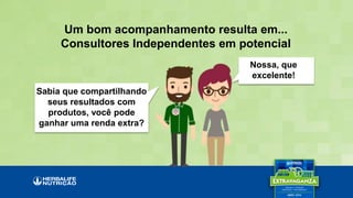 Nossa, que
excelente!
Sabia que compartilhando
seus resultados com
produtos, você pode
ganhar uma renda extra?
Um bom acompanhamento resulta em...
Consultores Independentes em potencial
 
