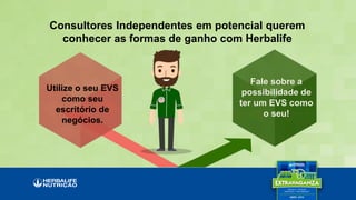 Consultores Independentes em potencial querem
conhecer as formas de ganho com Herbalife
Fale sobre a
possibilidade de
ter um EVS como
o seu!
Utilize o seu EVS
como seu
escritório de
negócios.
 