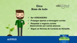 Ética
Base de tudo
 Ser VERDADEIRO
 Propagar apenas a mensagem correta
 Respeitar o negócio correto
desenvolvido por outras pessoas
 Seguir as Normas de Conduta da Herbalife
 