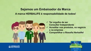 Sejamos um Embaixador da Marca
A marca HERBALIFE é responsabilidade de todos!
 Ter orgulho de ser
Consultor Independente
 Acreditar nos produtos, no negócio
e na empresa
 Compartilhar a filosofia Herbalife!
 