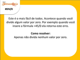 Este é o mais fácil de todos. Acontece quando você
divide algum valor por zero. Por exemplo quando você
insere a fórmula =45/0 ela retorna este erro.
Como resolver:
Apenas não divida nenhum valor por zero.
#DIV/0
 