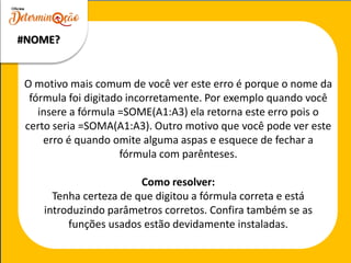 O motivo mais comum de você ver este erro é porque o nome da
fórmula foi digitado incorretamente. Por exemplo quando você
insere a fórmula =SOME(A1:A3) ela retorna este erro pois o
certo seria =SOMA(A1:A3). Outro motivo que você pode ver este
erro é quando omite alguma aspas e esquece de fechar a
fórmula com parênteses.
Como resolver:
Tenha certeza de que digitou a fórmula correta e está
introduzindo parâmetros corretos. Confira também se as
funções usados estão devidamente instaladas.
#NOME?
 