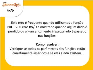Este erro é frequente quando utilizamos a função
PROCV. O erro #N/D é mostrado quando algum dado é
perdido ou algum argumento inapropriado é passado
nas funções.
Como resolver:
Verifique se todos os parâmetros das funções estão
corretamente inseridos e se eles ainda existem.
#N/D
 