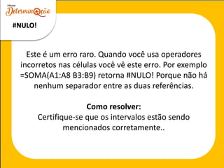 Este é um erro raro. Quando você usa operadores
incorretos nas células você vê este erro. Por exemplo
=SOMA(A1:A8 B3:B9) retorna #NULO! Porque não há
nenhum separador entre as duas referências.
Como resolver:
Certifique-se que os intervalos estão sendo
mencionados corretamente..
#NULO!
 