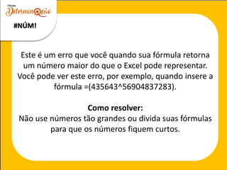 Este é um erro que você quando sua fórmula retorna
um número maior do que o Excel pode representar.
Você pode ver este erro, por exemplo, quando insere a
fórmula =(435643^56904837283).
Como resolver:
Não use números tão grandes ou divida suas fórmulas
para que os números fiquem curtos.
#NÚM!
 