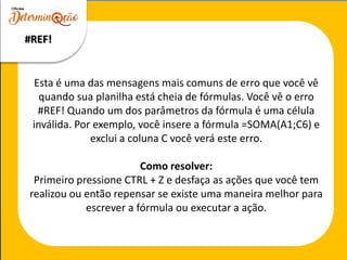 Esta é uma das mensagens mais comuns de erro que você vê
quando sua planilha está cheia de fórmulas. Você vê o erro
#REF! Quando um dos parâmetros da fórmula é uma célula
inválida. Por exemplo, você insere a fórmula =SOMA(A1;C6) e
exclui a coluna C você verá este erro.
Como resolver:
Primeiro pressione CTRL + Z e desfaça as ações que você tem
realizou ou então repensar se existe uma maneira melhor para
escrever a fórmula ou executar a ação.
#REF!
 