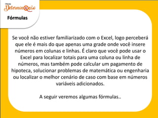 Se você não estiver familiarizado com o Excel, logo perceberá
que ele é mais do que apenas uma grade onde você insere
números em colunas e linhas. É claro que você pode usar o
Excel para localizar totais para uma coluna ou linha de
números, mas também pode calcular um pagamento de
hipoteca, solucionar problemas de matemática ou engenharia
ou localizar o melhor cenário de caso com base em números
variáveis adicionados.
A seguir veremos algumas fórmulas..
Fórmulas
 