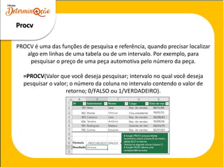 PROCV é uma das funções de pesquisa e referência, quando precisar localizar
algo em linhas de uma tabela ou de um intervalo. Por exemplo, para
pesquisar o preço de uma peça automotiva pelo número da peça.
=PROCV(Valor que você deseja pesquisar; intervalo no qual você deseja
pesquisar o valor; o número da coluna no intervalo contendo o valor de
retorno; 0/FALSO ou 1/VERDADEIRO).
Procv
 