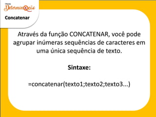 Através da função CONCATENAR, você pode
agrupar inúmeras sequências de caracteres em
uma única sequência de texto.
Sintaxe:
=concatenar(texto1;texto2;texto3...)
Concatenar
 