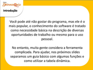 Você pode até não gostar do programa, mas ele é o
mais popular, o conhecimento do software é tratado
como necessidade básica na descrição de diversas
oportunidades de trabalho ou mesmo para o uso
pessoal.
No entanto, muita gente considera a ferramenta
complicada. Para ajudar, nos próximos slides
separamos um guia básico com algumas funções e
como utilizar a tabela dinâmica.
Introdução
 