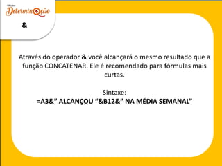 Através do operador & você alcançará o mesmo resultado que a
função CONCATENAR. Ele é recomendado para fórmulas mais
curtas.
Sintaxe:
=A3&” ALCANÇOU “&B12&” NA MÉDIA SEMANAL”
&
 