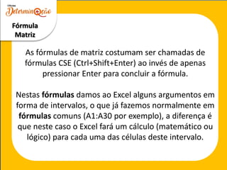 As fórmulas de matriz costumam ser chamadas de
fórmulas CSE (Ctrl+Shift+Enter) ao invés de apenas
pressionar Enter para concluir a fórmula.
Nestas fórmulas damos ao Excel alguns argumentos em
forma de intervalos, o que já fazemos normalmente em
fórmulas comuns (A1:A30 por exemplo), a diferença é
que neste caso o Excel fará um cálculo (matemático ou
lógico) para cada uma das células deste intervalo.
Fórmula
Matriz
 