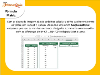 Com os dados da imagem abaixo podemos calcular a soma da diferença entre
os valores de Dados1 e Dados2 utilizando uma única função matricial,
enquanto que sem as matrizes seríamos obrigados a criar uma coluna auxiliar
com as diferenças de B4-C4 … B14-C14 e depois fazer a soma.
Fórmula
Matriz
 