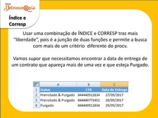 Usar uma combinação de ÍNDICE e CORRESP traz mais
“liberdade”, pois é a junção de duas funções e permite a busca
com mais de um critério diferente do procv.
Vamos supor que necessitamos encontrar a data de entrega de
um contrato que apareça mais de uma vez e que esteja Purgado.
Índice e
Corresp
 