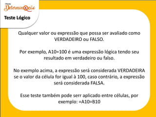 Teste Lógico
Qualquer valor ou expressão que possa ser avaliado como
VERDADEIRO ou FALSO.
Por exemplo, A10=100 é uma expressão lógica tendo seu
resultado em verdadeiro ou falso.
No exemplo acima, a expressão será considerada VERDADEIRA
se o valor da célula for igual à 100, caso contrário, a expressão
será considerada FALSA.
Esse teste também pode serr aplicado entre células, por
exemplo: =A10=B10
 