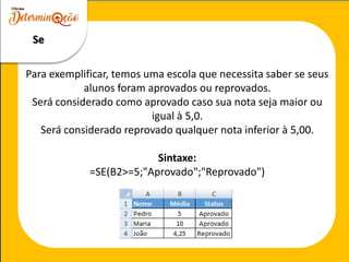 Se
Para exemplificar, temos uma escola que necessita saber se seus
alunos foram aprovados ou reprovados.
Será considerado como aprovado caso sua nota seja maior ou
igual à 5,0.
Será considerado reprovado qualquer nota inferior à 5,00.
Sintaxe:
=SE(B2>=5;"Aprovado";"Reprovado")
 