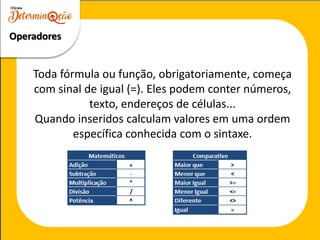 Toda fórmula ou função, obrigatoriamente, começa
com sinal de igual (=). Eles podem conter números,
texto, endereços de células...
Quando inseridos calculam valores em uma ordem
específica conhecida com o sintaxe.
Operadores
 