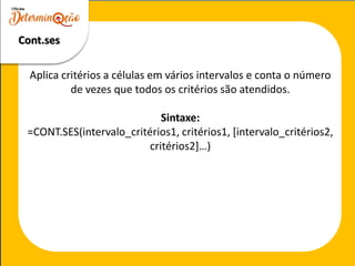 Cont.ses
Aplica critérios a células em vários intervalos e conta o número
de vezes que todos os critérios são atendidos.
Sintaxe:
=CONT.SES(intervalo_critérios1, critérios1, [intervalo_critérios2,
critérios2]…)
 