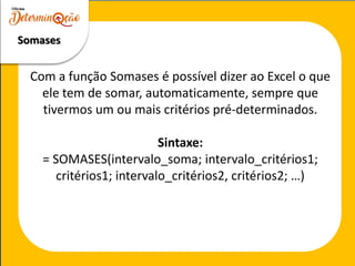 Somases
Com a função Somases é possível dizer ao Excel o que
ele tem de somar, automaticamente, sempre que
tivermos um ou mais critérios pré-determinados.
Sintaxe:
= SOMASES(intervalo_soma; intervalo_critérios1;
critérios1; intervalo_critérios2, critérios2; …)
 